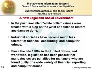 Management Information Systems
Chapter 5 Ethical and Social Issues in the Digital Firm
UNDERSTANDING ETHICAL AND SOCIAL ISSUES
RELATED TO SYSTEMS

A New Legal and Social Environment
• In the past, so-called “white collar” crimes were
treated with a slap on the wrist and fines to restore
any damage done.
• Industrial societies have become much less
tolerant of financial, accounting, and computer
crimes.

5.5

• Since the late 1980s in the United States, and
worldwide, legislation has been passed that
mandates severe penalties for managers who are
found guilty of a wide variety of financial, reporting,
and computer crimes
© 2006 by Prentice Hall

 