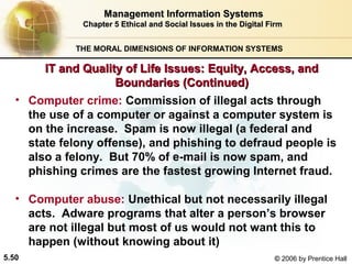 Management Information Systems
Chapter 5 Ethical and Social Issues in the Digital Firm
THE MORAL DIMENSIONS OF INFORMATION SYSTEMS

IT and Quality of Life Issues: Equity, Access, and
Boundaries (Continued)
• Computer crime: Commission of illegal acts through
the use of a computer or against a computer system is
on the increase. Spam is now illegal (a federal and
state felony offense), and phishing to defraud people is
also a felony. But 70% of e-mail is now spam, and
phishing crimes are the fastest growing Internet fraud.
• Computer abuse: Unethical but not necessarily illegal
acts. Adware programs that alter a person’s browser
are not illegal but most of us would not want this to
happen (without knowing about it)
5.50

© 2006 by Prentice Hall

 