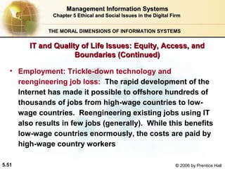 Management Information Systems
Chapter 5 Ethical and Social Issues in the Digital Firm
THE MORAL DIMENSIONS OF INFORMATION SYSTEMS

IT and Quality of Life Issues: Equity, Access, and
Boundaries (Continued)
• Employment: Trickle-down technology and
reengineering job loss: The rapid development of the
Internet has made it possible to offshore hundreds of
thousands of jobs from high-wage countries to lowwage countries. Reengineering existing jobs using IT
also results in few jobs (generally). While this benefits
low-wage countries enormously, the costs are paid by
high-wage country workers
5.51

© 2006 by Prentice Hall

 