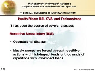 Management Information Systems
Chapter 5 Ethical and Social Issues in the Digital Firm
THE MORAL DIMENSIONS OF INFORMATION SYSTEMS

Health Risks: RSI, CVS, and Technostress
IT has been the source of several diseases
Repetitive Stress Injury (RSI):
(RSI)
• Occupational disease
• Muscle groups are forced through repetitive
actions with high-impact loads or thousands of
repetitions with low-impact loads.

5.53

© 2006 by Prentice Hall

 
