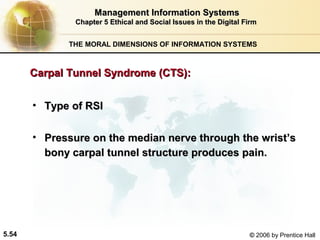 Management Information Systems
Chapter 5 Ethical and Social Issues in the Digital Firm
THE MORAL DIMENSIONS OF INFORMATION SYSTEMS

Carpal Tunnel Syndrome (CTS):
• Type of RSI
• Pressure on the median nerve through the wrist’s
bony carpal tunnel structure produces pain.

5.54

© 2006 by Prentice Hall

 