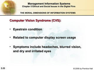Management Information Systems
Chapter 5 Ethical and Social Issues in the Digital Firm
THE MORAL DIMENSIONS OF INFORMATION SYSTEMS

Computer Vision Syndrome (CVS):
• Eyestrain condition
• Related to computer display screen usage
• Symptoms include headaches, blurred vision,
and dry and irritated eyes

5.55

© 2006 by Prentice Hall

 