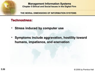 Management Information Systems
Chapter 5 Ethical and Social Issues in the Digital Firm
THE MORAL DIMENSIONS OF INFORMATION SYSTEMS

Technostress:
• Stress induced by computer use
• Symptoms include aggravation, hostility toward
humans, impatience, and enervation

5.56

© 2006 by Prentice Hall

 