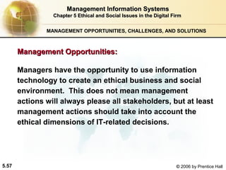 Management Information Systems
Chapter 5 Ethical and Social Issues in the Digital Firm
MANAGEMENT OPPORTUNITIES, CHALLENGES, AND SOLUTIONS

Management Opportunities:
Managers have the opportunity to use information
technology to create an ethical business and social
environment. This does not mean management
actions will always please all stakeholders, but at least
management actions should take into account the
ethical dimensions of IT-related decisions.

5.57

© 2006 by Prentice Hall

 