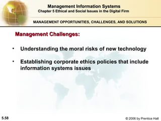 Management Information Systems
Chapter 5 Ethical and Social Issues in the Digital Firm
MANAGEMENT OPPORTUNITIES, CHALLENGES, AND SOLUTIONS

Management Challenges:
•
•

5.58

Understanding the moral risks of new technology
Establishing corporate ethics policies that include
information systems issues

© 2006 by Prentice Hall

 
