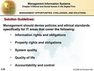 Management Information Systems
Chapter 5 Ethical and Social Issues in the Digital Firm
MANAGEMENT OPPORTUNITIES, CHALLENGES, AND SOLUTIONS

Solution Guidelines:
Management should devise policies and ethical standards
specifically for IT areas that cover the following:
•
•

Property rights and obligations

•

System quality

•

Quality of life

•
5.59

Information rights and obligations

Accountability and control
© 2006 by Prentice Hall

 