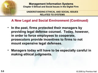 Management Information Systems
Chapter 5 Ethical and Social Issues in the Digital Firm
UNDERSTANDING ETHICAL AND SOCIAL ISSUES
RELATED TO SYSTEMS

A New Legal and Social Environment (Continued)
• In the past, firms protected their managers by
providing legal defense counsel. Today, however,
in order to force employees to cooperate,
prosecutors provide incentives to firms to not
mount expensive legal defenses.
• Managers today will have to be especially careful in
making ethical judgments.

5.6

© 2006 by Prentice Hall

 