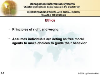 Management Information Systems
Chapter 5 Ethical and Social Issues in the Digital Firm
UNDERSTANDING ETHICAL AND SOCIAL ISSUES
RELATED TO SYSTEMS

Ethics
• Principles of right and wrong
• Assumes individuals are acting as free moral
agents to make choices to guide their behavior

5.7

© 2006 by Prentice Hall

 