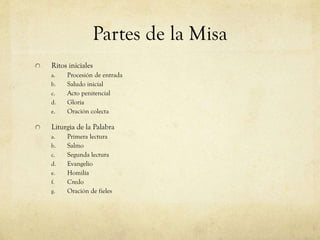 Partes de la Misa
Ritos iniciales
a.
b.

c.
d.
e.

Procesión de entrada
Saludo inicial
Acto penitencial
Gloria
Oración colecta

Liturgia de la Palabra
a.

b.
c.
d.
e.
f.
g.

Primera lectura
Salmo
Segunda lectura
Evangelio
Homilía
Credo
Oración de fieles

 