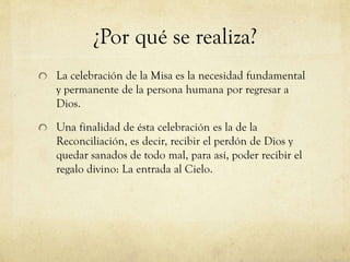¿Por qué se realiza?
La celebración de la Misa es la necesidad fundamental
y permanente de la persona humana por regresar a
Dios.
Una finalidad de ésta celebración es la de la
Reconciliación, es decir, recibir el perdón de Dios y
quedar sanados de todo mal, para así, poder recibir el
regalo divino: La entrada al Cielo.

 