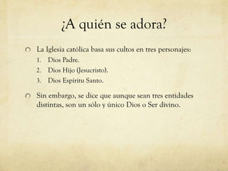 ¿A quién se adora?
La Iglesia católica basa sus cultos en tres personajes:
Dios Padre.
2. Dios Hijo (Jesucristo).
3. Dios Espíritu Santo.
1.

Sin embargo, se dice que aunque sean tres entidades
distintas, son un sólo y único Dios o Ser divino.

 