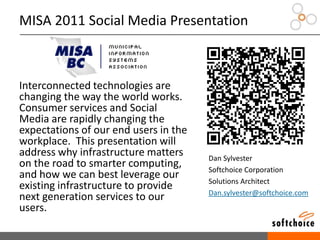 MISA 2011 Social Media Presentation
Interconnected technologies are
changing the way the world works.
Consumer services and Social
Media are rapidly changing the
expectations of our end users in the
workplace. This presentation will
address why infrastructure matters
on the road to smarter computing,
and how we can best leverage our
existing infrastructure to provide
next generation services to our
users.
Dan Sylvester
Softchoice Corporation
Solutions Architect
Dan.sylvester@softchoice.com
 
