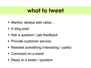 what to tweet

 Mantra: always add value…
 A blog post
 Ask a question / get feedback
 Provide customer service
 Retweet something interesting / useful
 Comment on a tweet
 Reply to a tweet / question
 