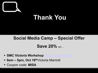 Thank You


     Social Media Camp – Special Offer
                    Save 20% on…

 SMC Victoria Workshop http://ow.ly/6CdRu
 9am – 5pm, Oct 18thVictoria Marriott
 Coupon code: MISA
 