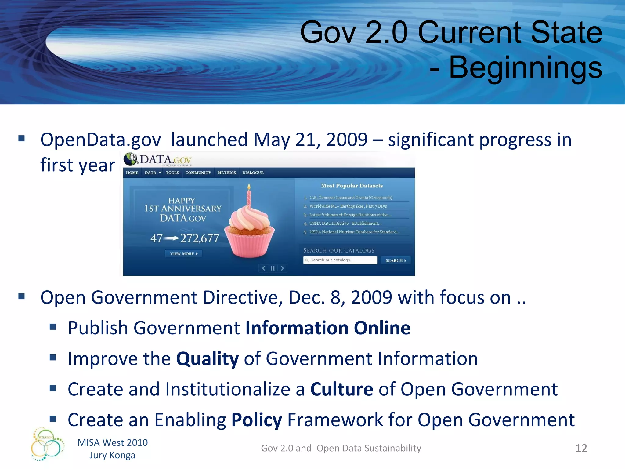 Gov 2.0 Current State - Beginnings OpenData.gov  launched May 21, 2009 – significant progress in first year  Open Government Directive, Dec. 8, 2009 with focus on .. Publish Government  Information Online Improve the  Quality  of Government Information  Create and Institutionalize a  Culture  of Open Government Create an Enabling  Policy  Framework for Open Government Gov 2.0 and  Open Data Sustainability 