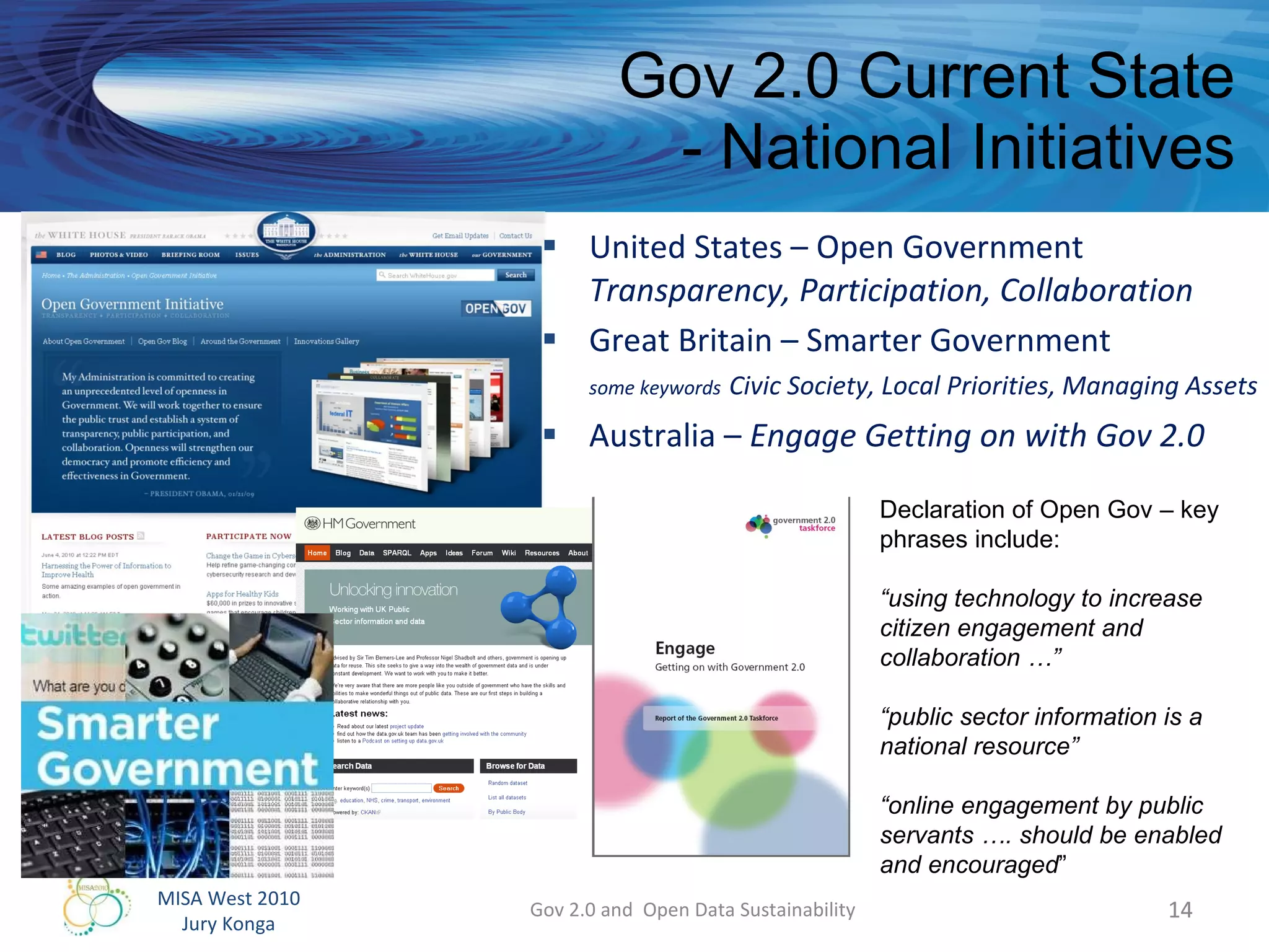 Gov 2.0 Current State - National Initiatives United States – Open Government Transparency, Participation, Collaboration Great Britain – Smarter Government some keywords   Civic Society, Local Priorities, Managing Assets  Australia –  Engage Getting on with Gov 2.0 Gov 2.0 and  Open Data Sustainability Declaration of Open Gov – key phrases include: “ using technology to increase citizen engagement and collaboration …” “ public sector information is a national resource” “ online engagement by public servants …. should be enabled and encouraged ” 