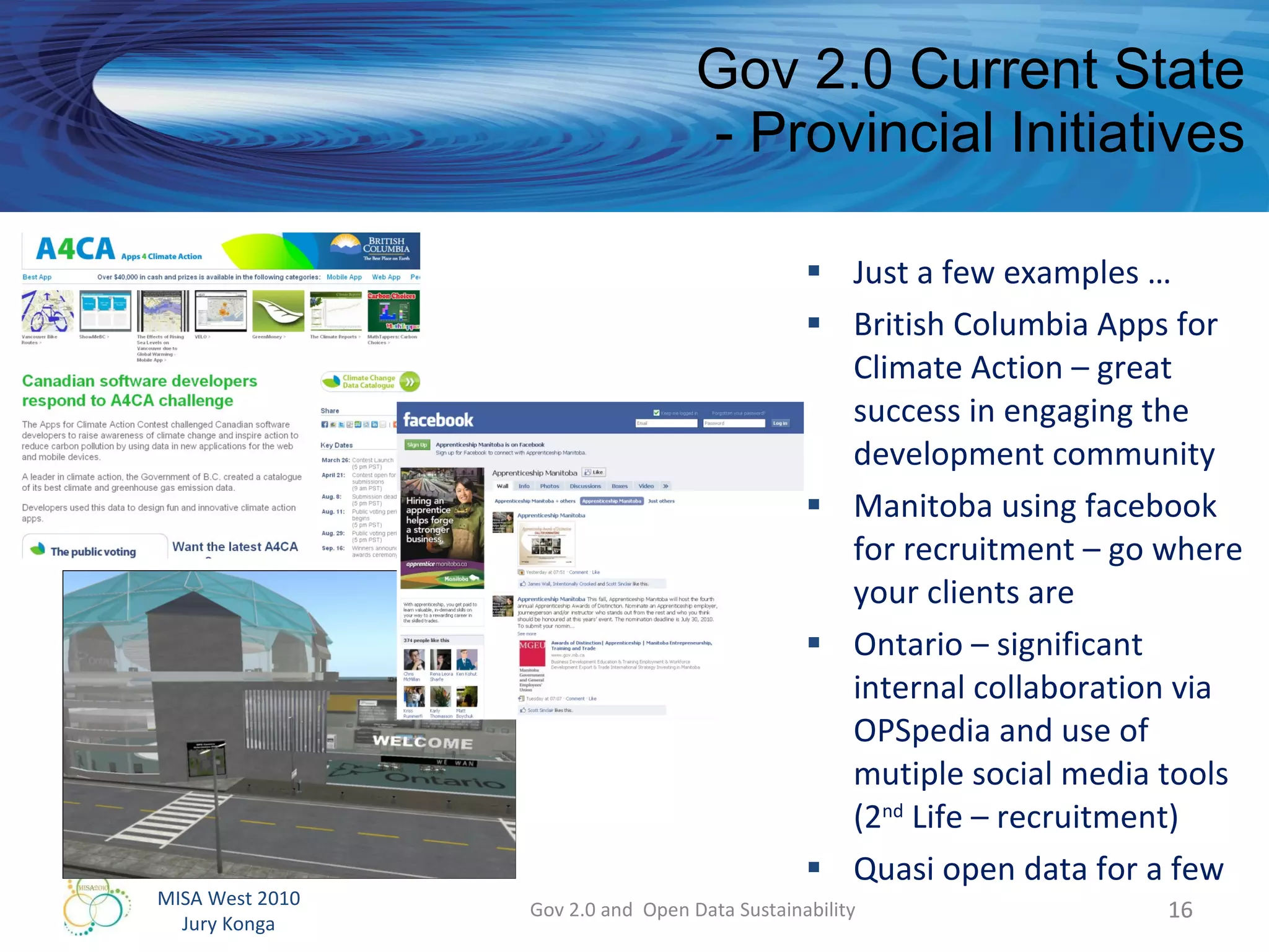 Gov 2.0 Current State - Provincial Initiatives Just a few examples … British Columbia Apps for Climate Action – great success in engaging the development community  Manitoba using facebook for recruitment – go where your clients are Ontario – significant internal collaboration via OPSpedia and use of mutiple social media tools (2 nd  Life – recruitment) Quasi open data for a few Gov 2.0 and  Open Data Sustainability 