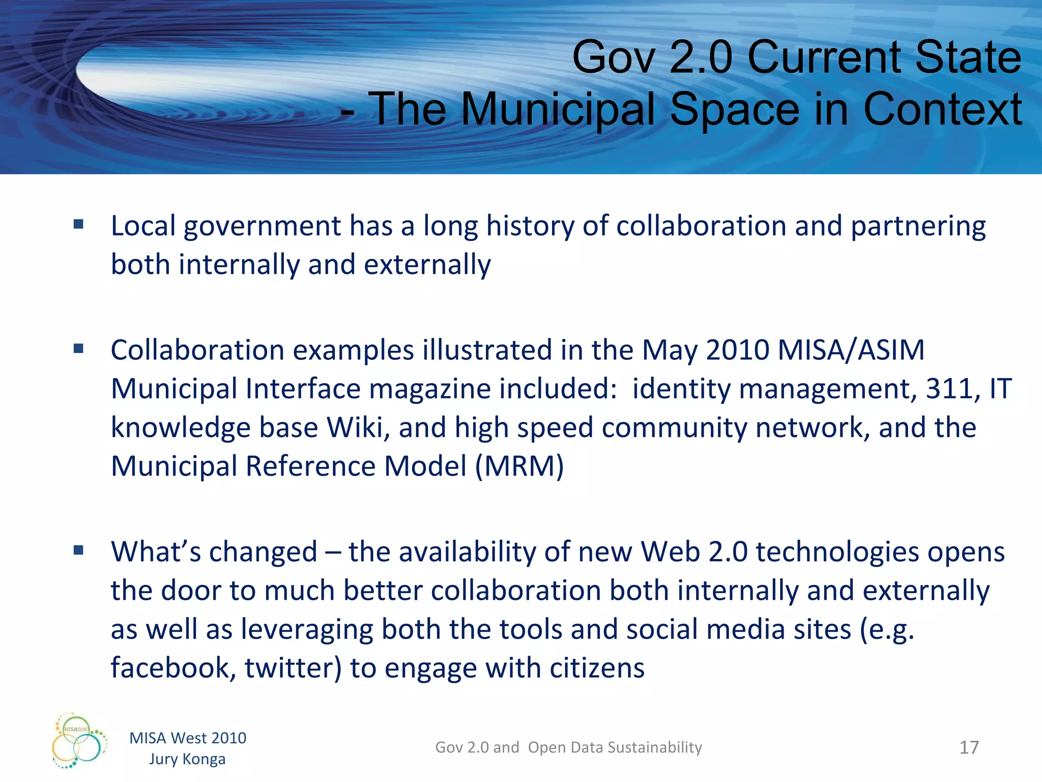 Gov 2.0 Current State - The Municipal Space in Context Local government has a long history of collaboration and partnering both internally and externally Collaboration examples illustrated in the May 2010 MISA/ASIM Municipal Interface magazine included:  identity management, 311, IT knowledge base Wiki, and high speed community network, and the Municipal Reference Model (MRM) What’s changed – the availability of new Web 2.0 technologies opens the door to much better collaboration both internally and externally as well as leveraging both the tools and social media sites (e.g. facebook, twitter) to engage with citizens  Gov 2.0 and  Open Data Sustainability 