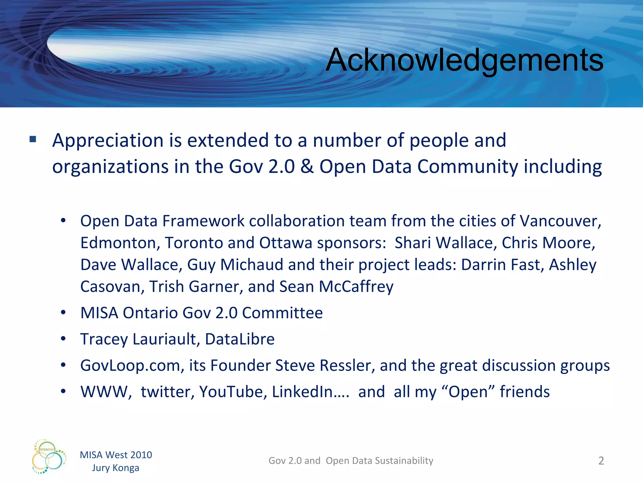 Acknowledgements Appreciation is extended to a number of people and organizations in the Gov 2.0 & Open Data Community including Open Data Framework collaboration team from the cities of Vancouver, Edmonton, Toronto and Ottawa sponsors:  Shari Wallace, Chris Moore, Dave Wallace, Guy Michaud and their project leads: Darrin Fast, Ashley Casovan, Trish Garner, and Sean McCaffrey MISA Ontario Gov 2.0 Committee Tracey Lauriault, DataLibre GovLoop.com, its Founder Steve Ressler, and the great discussion groups WWW,  twitter, YouTube, LinkedIn….  and  all my “Open” friends Gov 2.0 and  Open Data Sustainability 