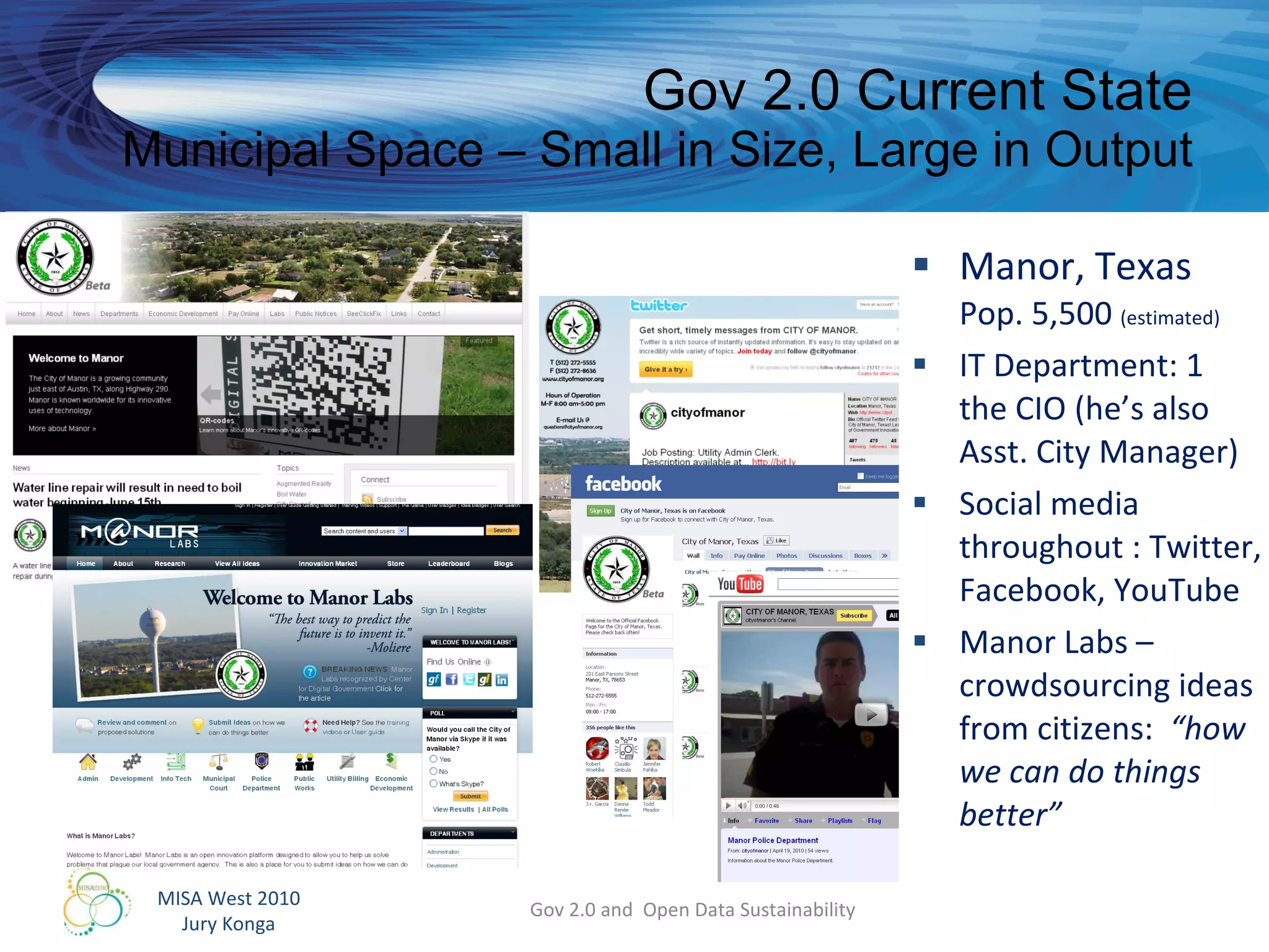 Gov 2.0 Current State Municipal Space – Small in Size, Large in Output Manor, Texas Pop. 5,500  (estimated) IT Department: 1 the CIO (he’s also Asst. City Manager) Social media throughout : Twitter, Facebook, YouTube Manor Labs – crowdsourcing ideas from citizens:  “how we can do things better” Gov 2.0 and  Open Data Sustainability 