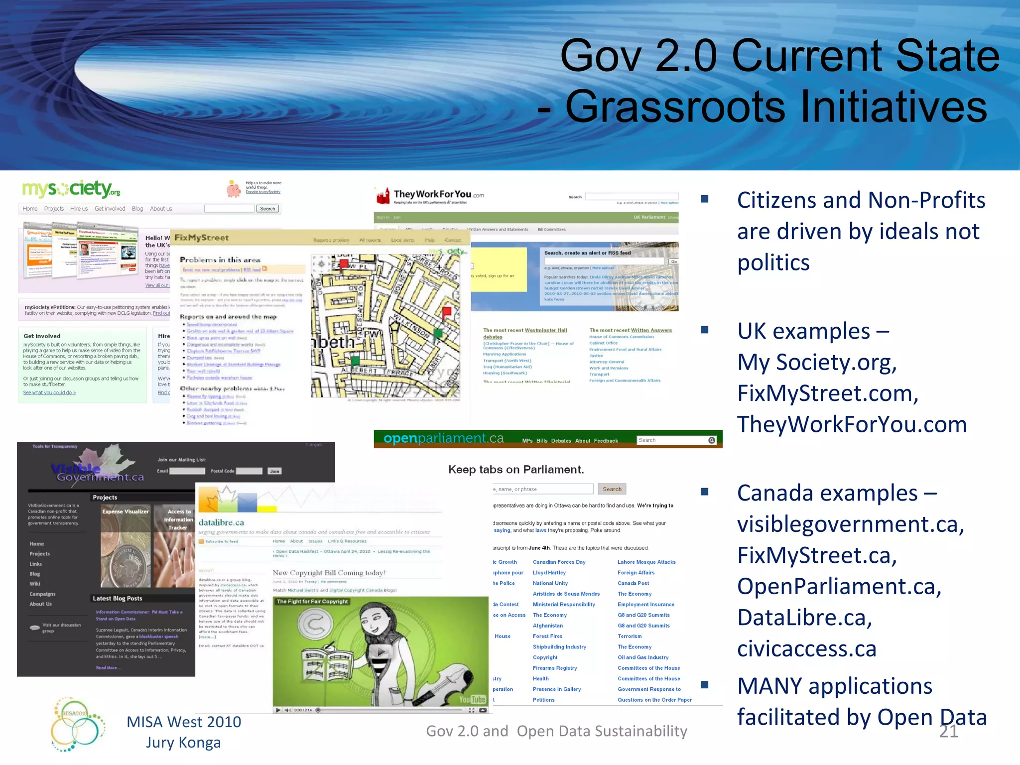 Gov 2.0 Current State - Grassroots Initiatives  Citizens and Non-Profits  are driven by ideals not politics UK examples –  My Society.org, FixMyStreet.com, TheyWorkForYou.com Canada examples – visiblegovernment.ca, FixMyStreet.ca, OpenParliament.ca, DataLibre.ca,  civicaccess.ca MANY applications facilitated by Open Data Gov 2.0 and  Open Data Sustainability 