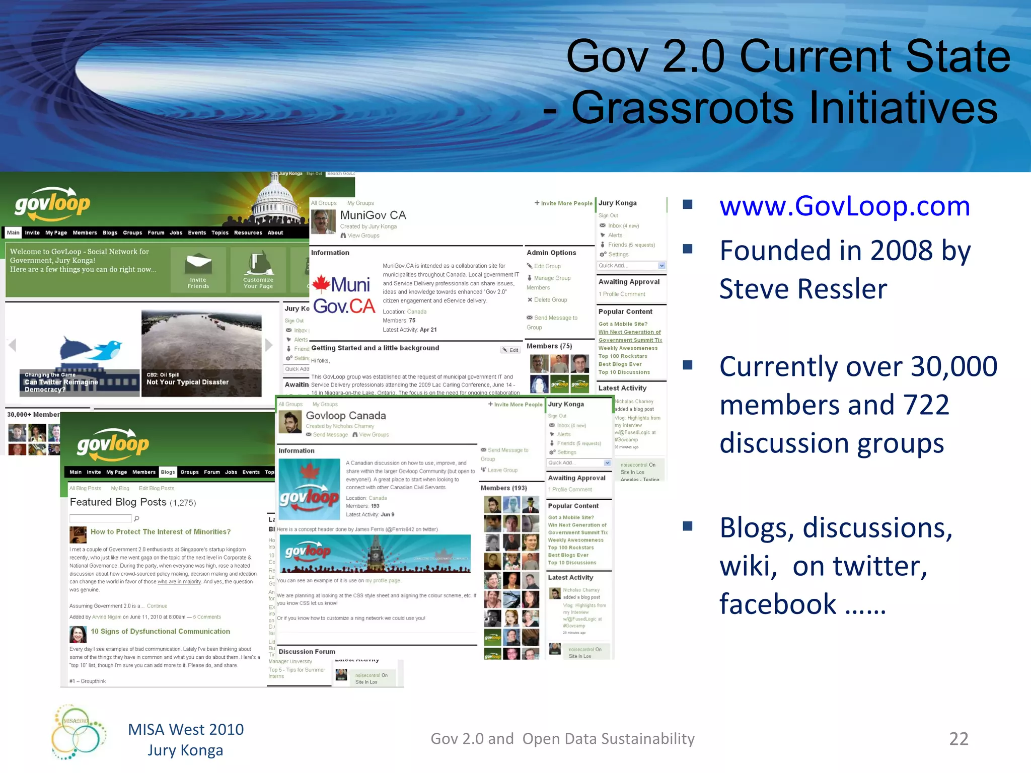 Gov 2.0 Current State - Grassroots Initiatives  www.GovLoop.com Founded in 2008 by Steve Ressler  Currently over 30,000 members and 722 discussion groups Blogs, discussions, wiki,  on twitter, facebook …… Gov 2.0 and  Open Data Sustainability 