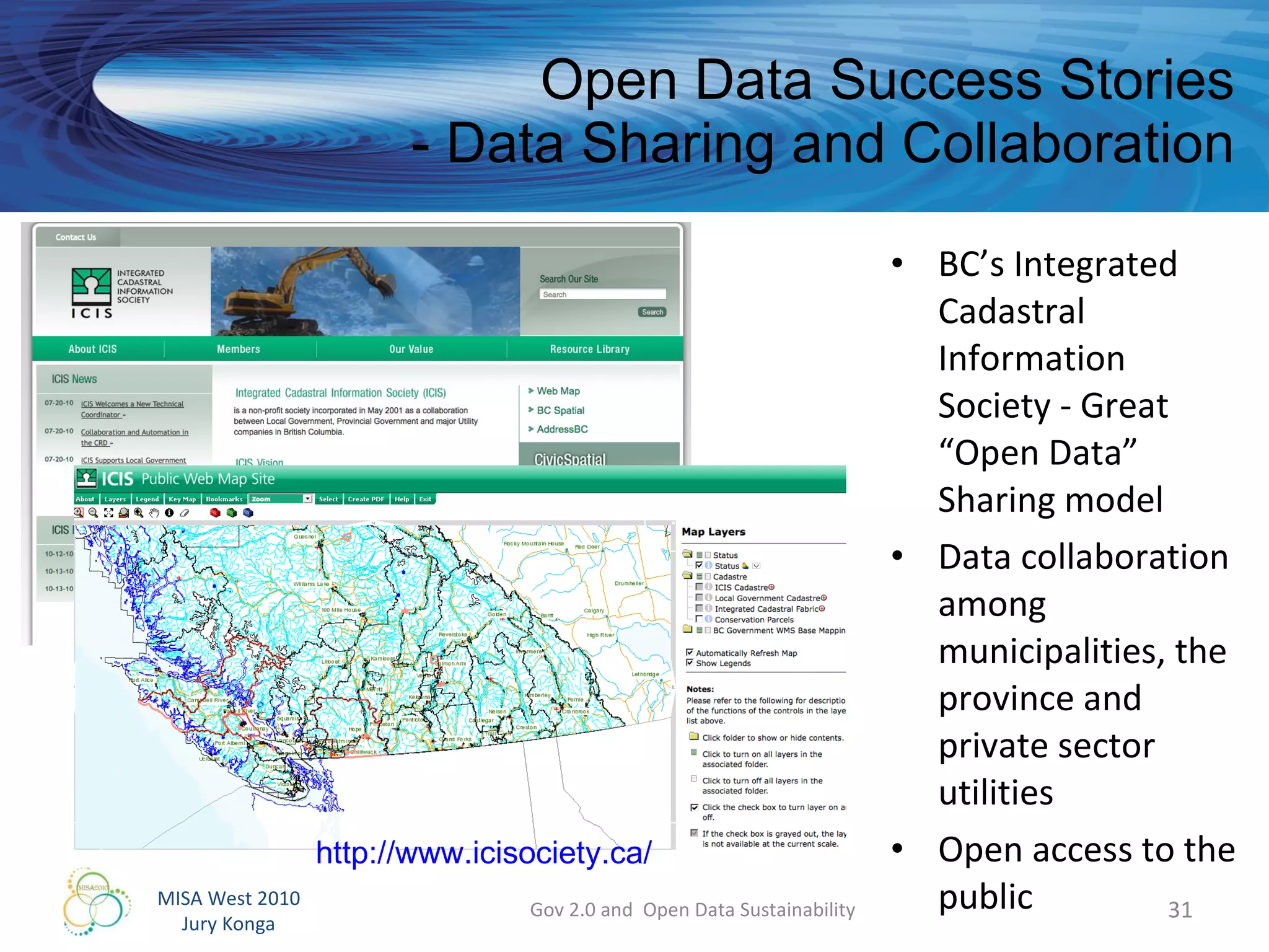 Open Data Success Stories - Data Sharing and Collaboration BC’s Integrated Cadastral Information Society - Great “Open Data” Sharing model Data collaboration among municipalities, the province and private sector utilities Open access to the public Gov 2.0 and  Open Data Sustainability http://www.icisociety.ca/   