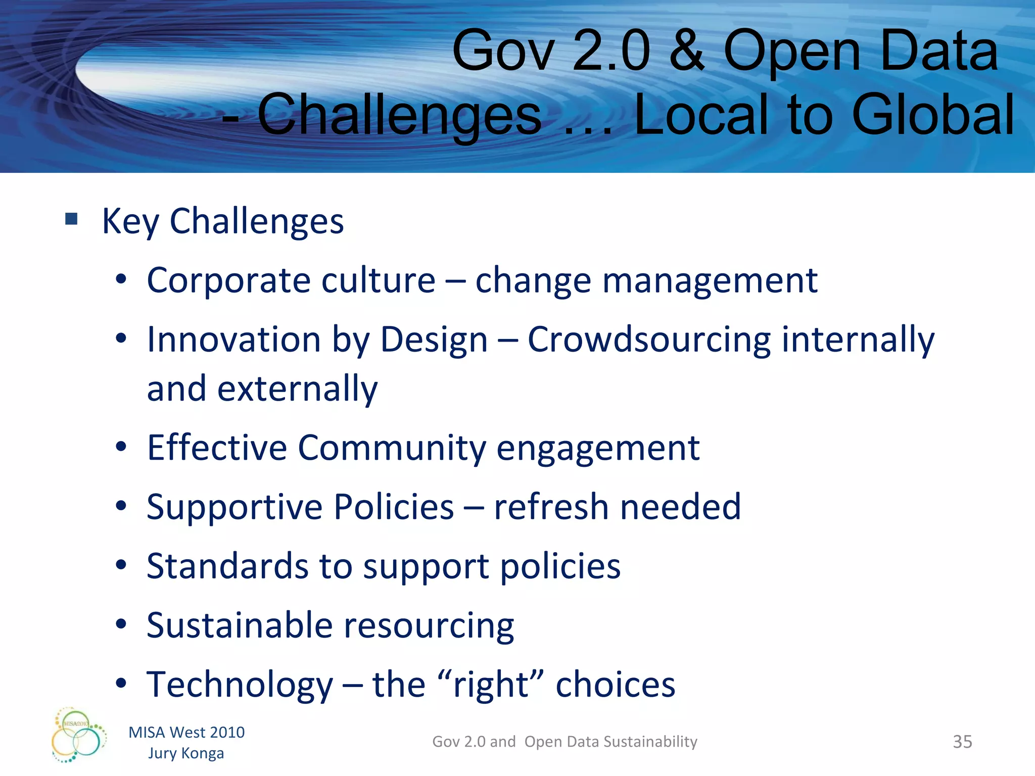 Gov 2.0 & Open Data  - Challenges … Local to Global Key Challenges Corporate culture – change management Innovation by Design – Crowdsourcing internally and externally Effective Community engagement Supportive Policies – refresh needed Standards to support policies Sustainable resourcing Technology – the “right” choices Gov 2.0 and  Open Data Sustainability 