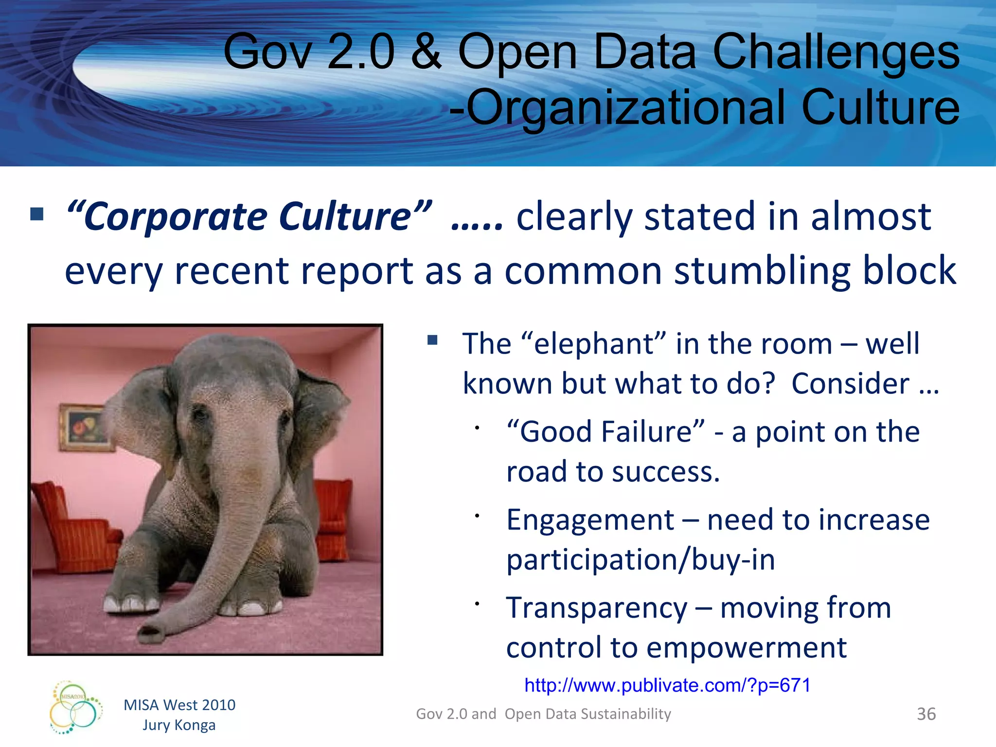 “ Corporate Culture”  …..  clearly stated in almost every recent report as a common stumbling block Gov 2.0 & Open Data Challenges -Organizational Culture Gov 2.0 and  Open Data Sustainability The “elephant” in the room – well known but what to do?  Consider … “ Good Failure” - a point on the road to success. Engagement – need to increase participation/buy-in Transparency – moving from control to empowerment http://www.publivate.com/?p=671 