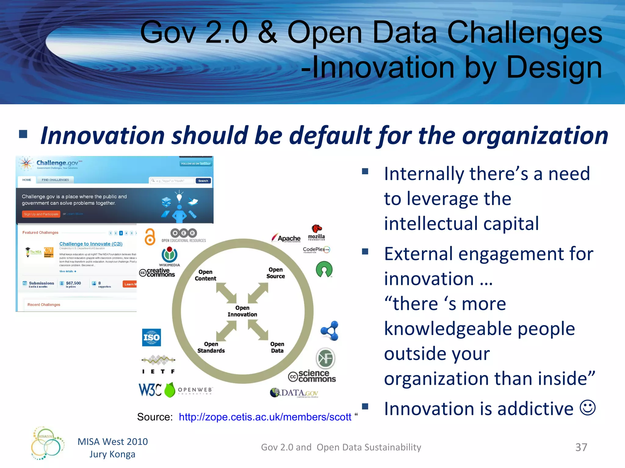 Innovation should be default for the organization Gov 2.0 & Open Data Challenges -Innovation by Design Gov 2.0 and  Open Data Sustainability Internally there’s a need to leverage the intellectual capital External engagement for innovation …  “there ‘s more knowledgeable people outside your organization than inside” Innovation is addictive   Source:  http://zope.cetis.ac.uk/members/scott  “ 