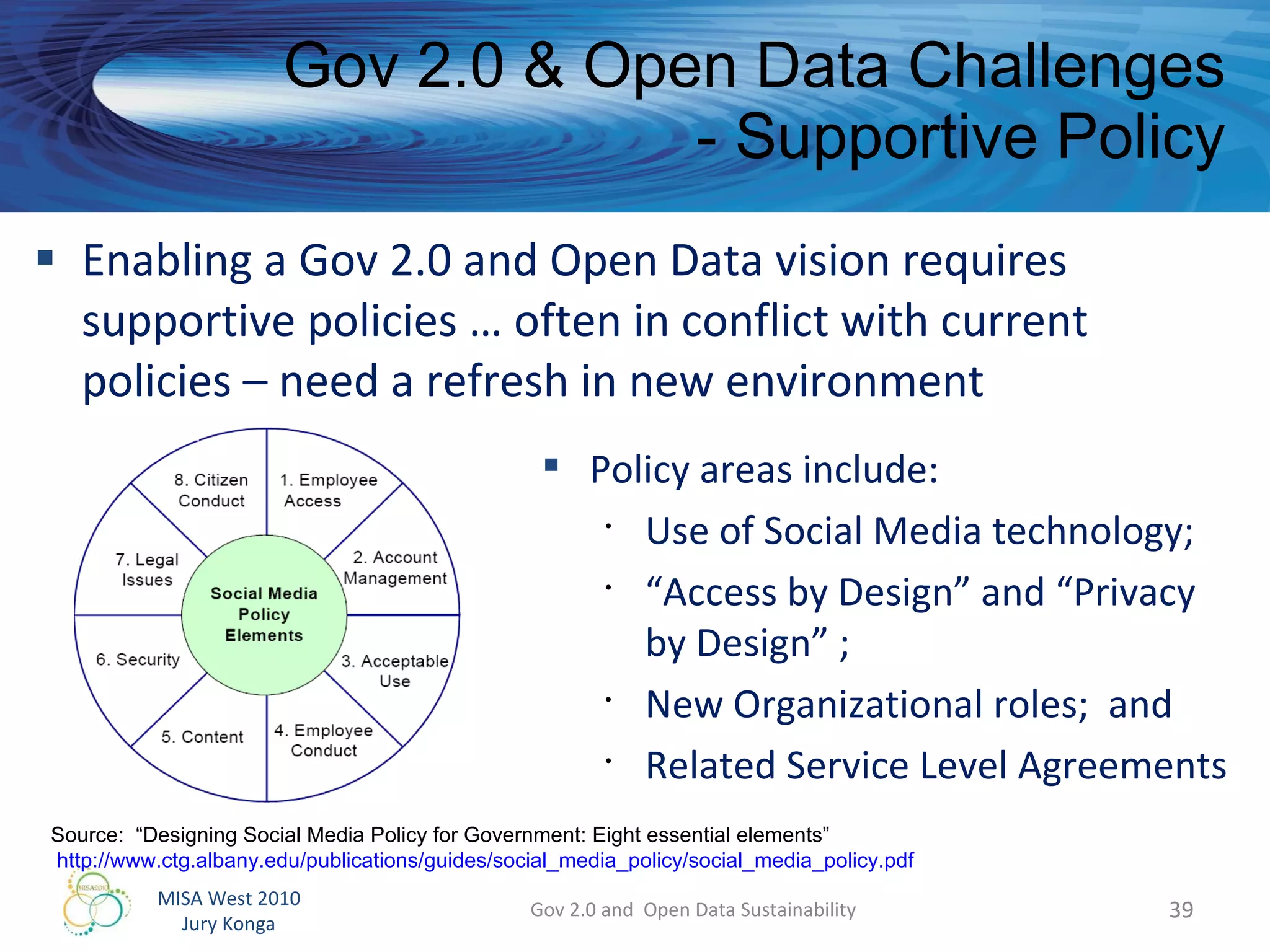 Enabling a Gov 2.0 and Open Data vision requires supportive policies … often in conflict with current policies – need a refresh in new environment Gov 2.0 & Open Data Challenges - Supportive Policy Gov 2.0 and  Open Data Sustainability Policy areas include: Use of Social Media technology; “ Access by Design” and “Privacy by Design” ; New Organizational roles;  and Related Service Level Agreements Source:  “Designing Social Media Policy for Government: Eight essential elements” http://www.ctg.albany.edu/publications/guides/social_media_policy/social_media_policy.pdf   