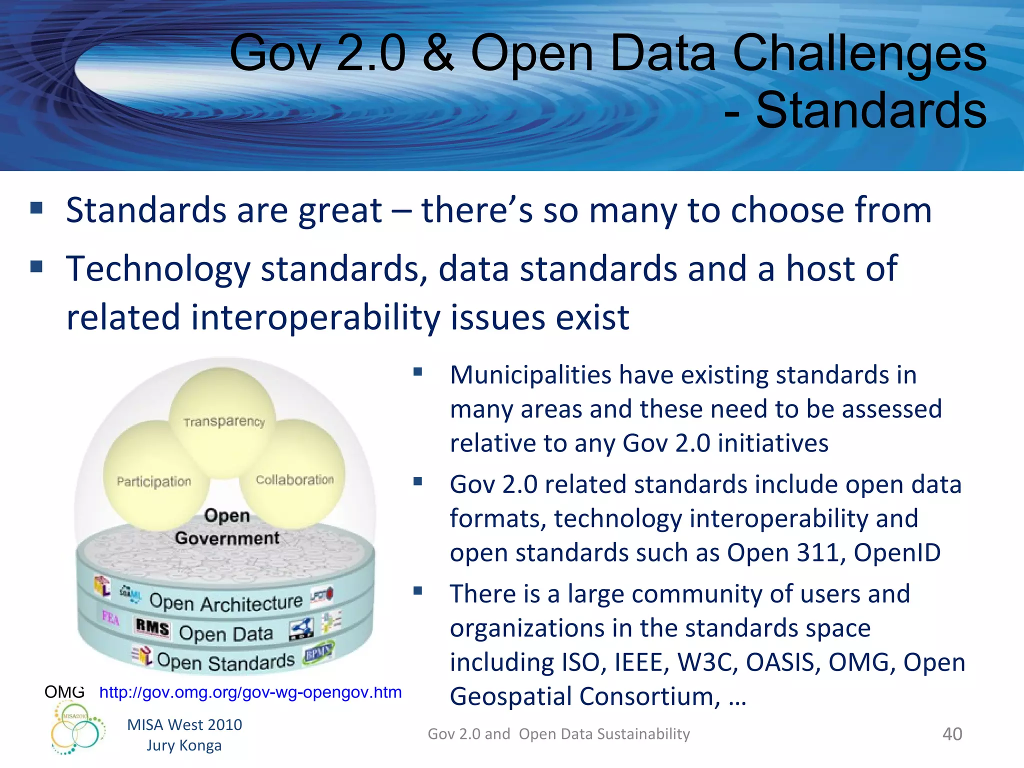 Standards are great – there’s so many to choose from Technology standards, data standards and a host of related interoperability issues exist Gov 2.0 & Open Data Challenges - Standards Gov 2.0 and  Open Data Sustainability Municipalities have existing standards in many areas and these need to be assessed relative to any Gov 2.0 initiatives  Gov 2.0 related standards include open data formats, technology interoperability and open standards such as Open 311, OpenID There is a large community of users and organizations in the standards space including ISO, IEEE, W3C, OASIS, OMG, Open Geospatial Consortium, … OMG  http://gov.omg.org/gov-wg-opengov.htm   