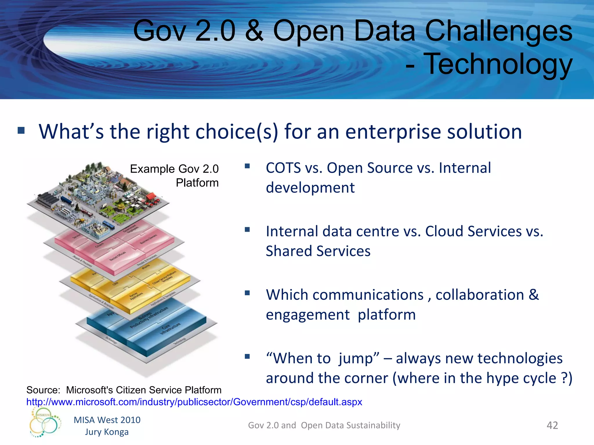 What’s the right choice(s) for an enterprise solution Gov 2.0 & Open Data Challenges - Technology Gov 2.0 and  Open Data Sustainability Source:  Microsoft's Citizen Service Platform http://www.microsoft.com/industry/publicsector/Government/csp/default.aspx   COTS vs. Open Source vs. Internal development Internal data centre vs. Cloud Services vs. Shared Services Which communications , collaboration & engagement  platform “ When to  jump” – always new technologies  around the corner (where in the hype cycle ?) Example Gov 2.0 Platform 