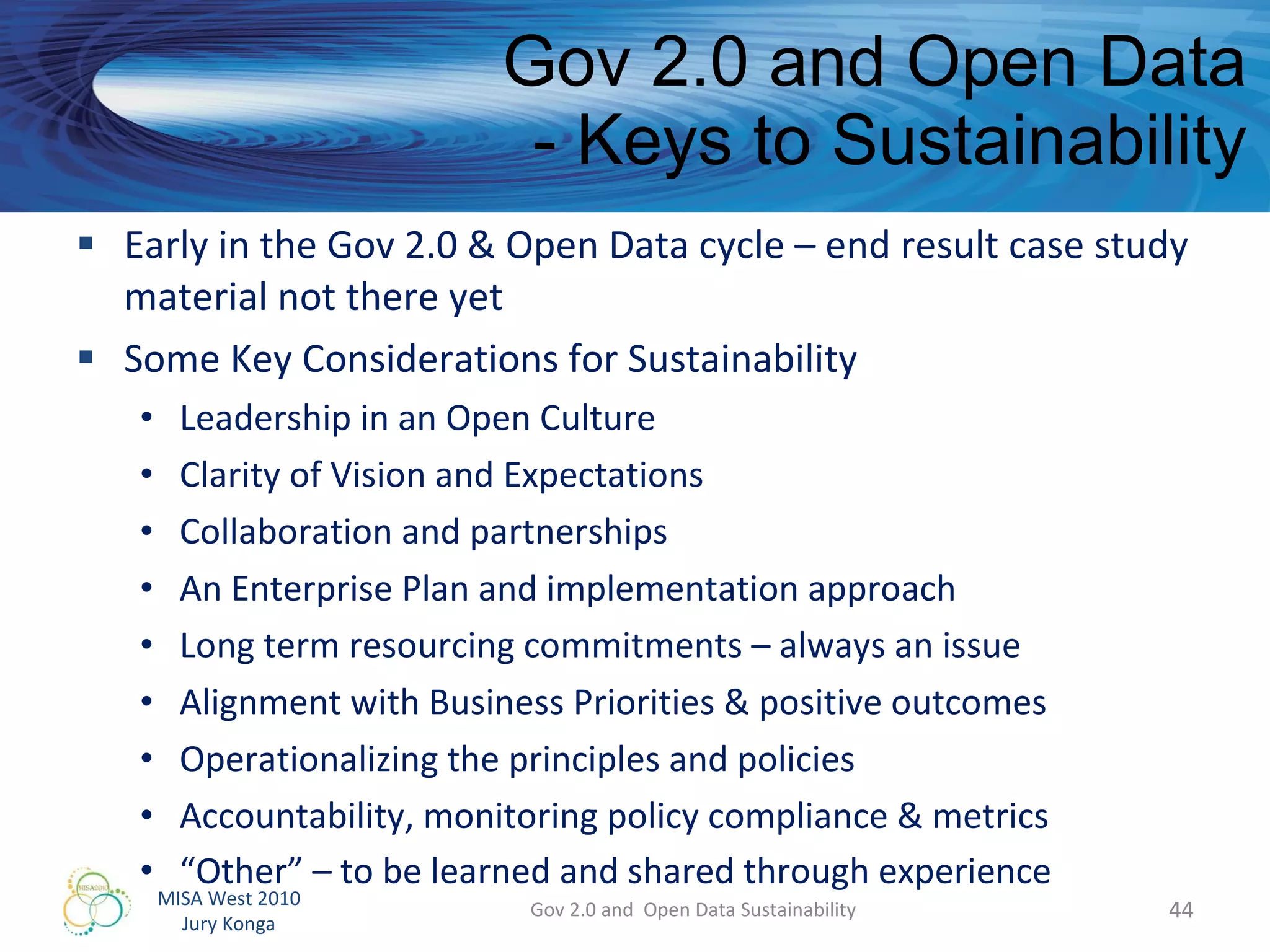 Gov 2.0 and Open Data - Keys to Sustainability Early in the Gov 2.0 & Open Data cycle – end result case study material not there yet Some Key Considerations for Sustainability Leadership in an Open Culture Clarity of Vision and Expectations  Collaboration and partnerships An Enterprise Plan and implementation approach Long term resourcing commitments – always an issue Alignment with Business Priorities & positive outcomes Operationalizing the principles and policies Accountability, monitoring policy compliance & metrics “ Other” – to be learned and shared through experience Gov 2.0 and  Open Data Sustainability 