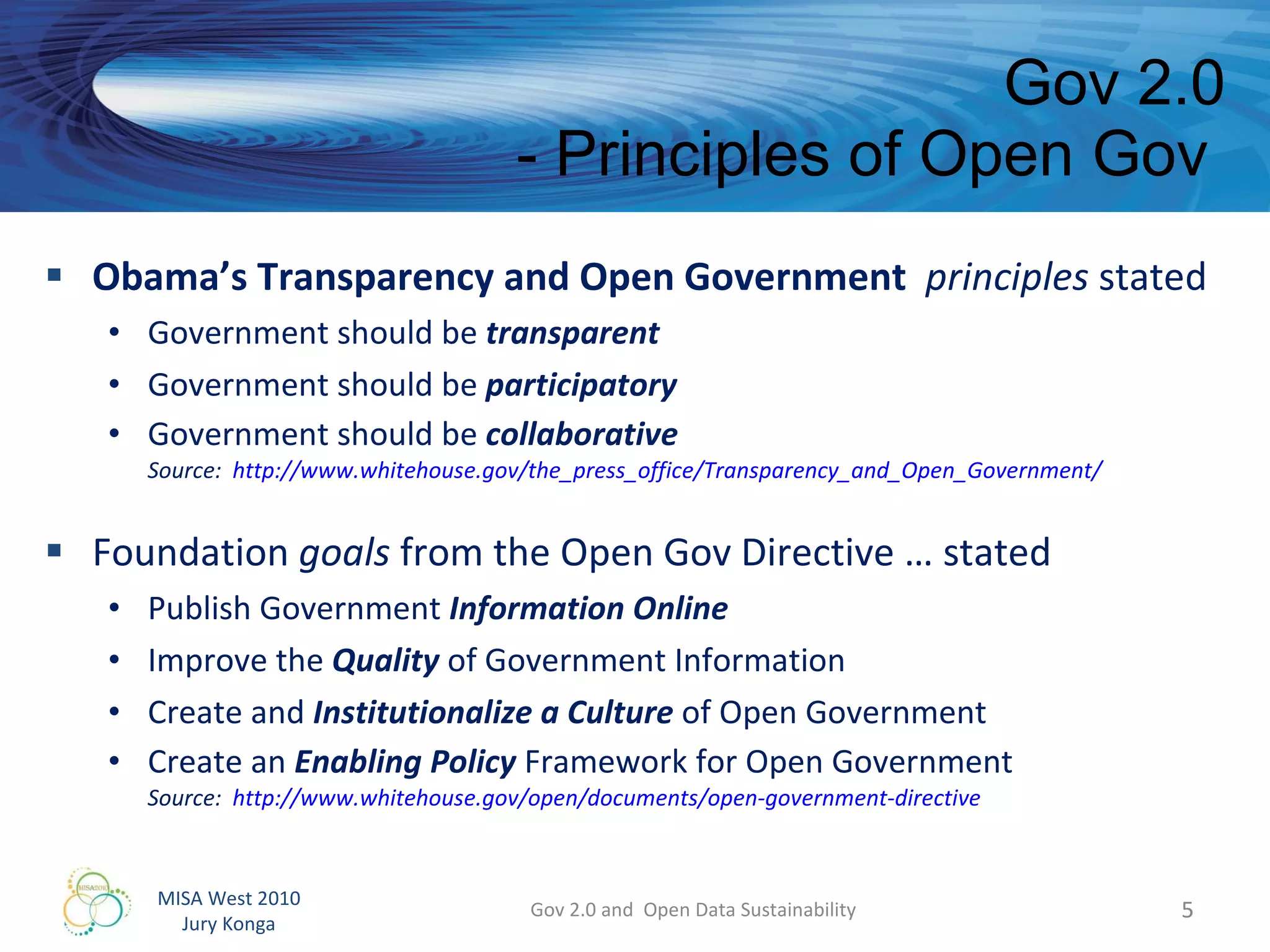 Obama’s Transparency and Open Government  principles  stated Government should be  transparent Government should be  participatory Government should be  collaborative Source:  http://www.whitehouse.gov/the_press_office/Transparency_and_Open_Government/   Foundation  goals  from the Open Gov Directive … stated Publish Government  Information Online Improve the  Quality  of Government Information Create and  Institutionalize a Culture  of Open Government Create an  Enabling Policy  Framework for Open Government Source:  http://www.whitehouse.gov/open/documents/open-government-directive   Gov 2.0 - Principles of Open Gov  Gov 2.0 and  Open Data Sustainability 