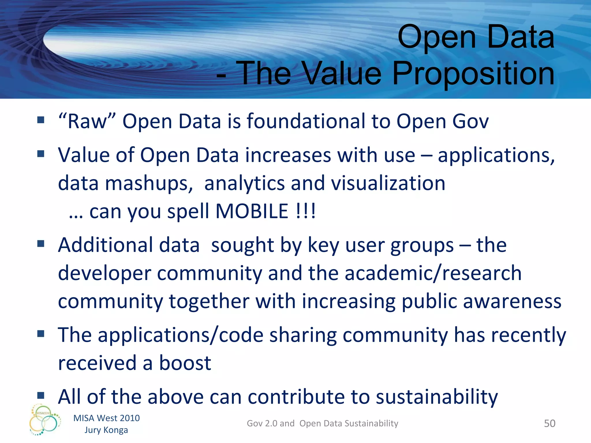 “ Raw” Open Data is foundational to Open Gov Value of Open Data increases with use – applications, data mashups,  analytics and visualization    … can you spell MOBILE !!! Additional data  sought by key user groups – the developer community and the academic/research community together with increasing public awareness  The applications/code sharing community has recently received a boost All of the above can contribute to sustainability  Open Data - The Value Proposition Gov 2.0 and  Open Data Sustainability 