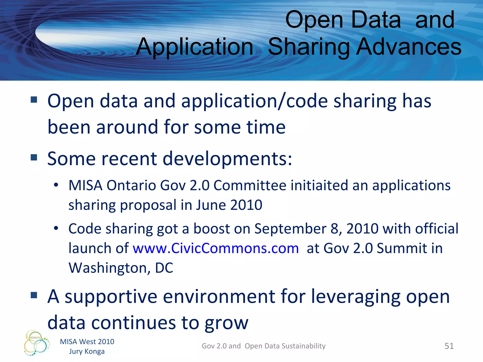 Open data and application/code sharing has been around for some time Some recent developments: MISA Ontario Gov 2.0 Committee initiaited an applications sharing proposal in June 2010  Code sharing got a boost on September 8, 2010 with official launch of  www.CivicCommons.com   at Gov 2.0 Summit in Washington, DC A supportive environment for leveraging open data continues to grow  Open Data  and  Application  Sharing Advances Gov 2.0 and  Open Data Sustainability 