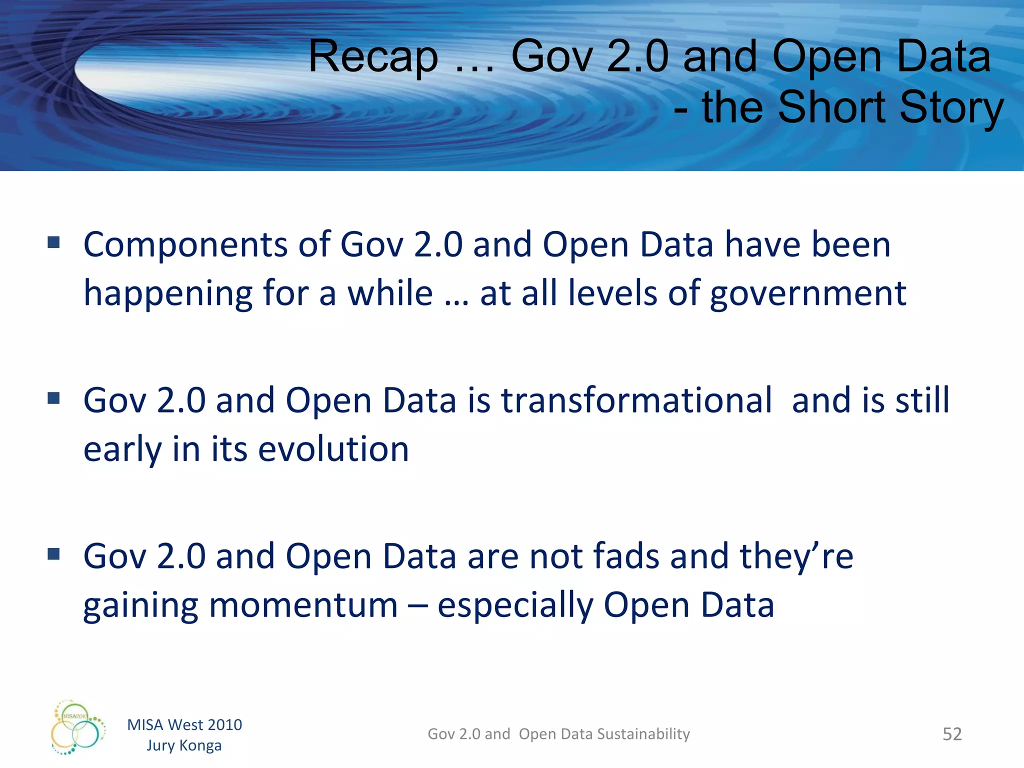 Recap … Gov 2.0 and Open Data  - the Short Story Components of Gov 2.0 and Open Data have been happening for a while … at all levels of government Gov 2.0 and Open Data is transformational  and is still early in its evolution Gov 2.0 and Open Data are not fads and they’re  gaining momentum – especially Open Data Gov 2.0 and  Open Data Sustainability 