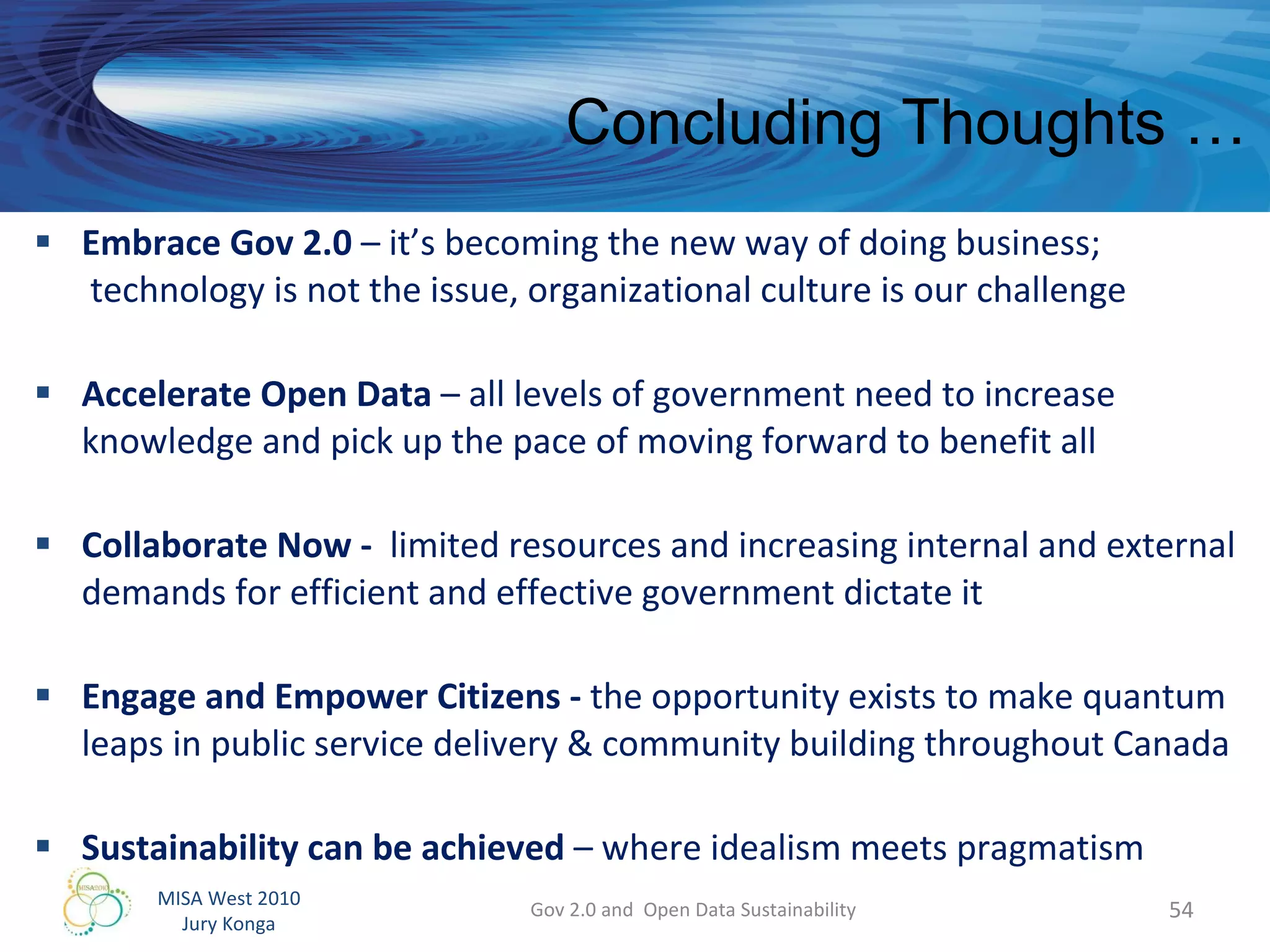 Embrace Gov 2.0  – it’s becoming the new way of doing business;  technology is not the issue, organizational culture is our challenge Accelerate Open Data  – all levels of government need to increase knowledge and pick up the pace of moving forward to benefit all Collaborate Now -  limited resources and increasing internal and external demands for efficient and effective government dictate it Engage and Empower Citizens -  the opportunity exists to make quantum leaps in public service delivery & community building throughout Canada Sustainability can be achieved  – where idealism meets pragmatism Gov 2.0 and  Open Data Sustainability Concluding Thoughts … 
