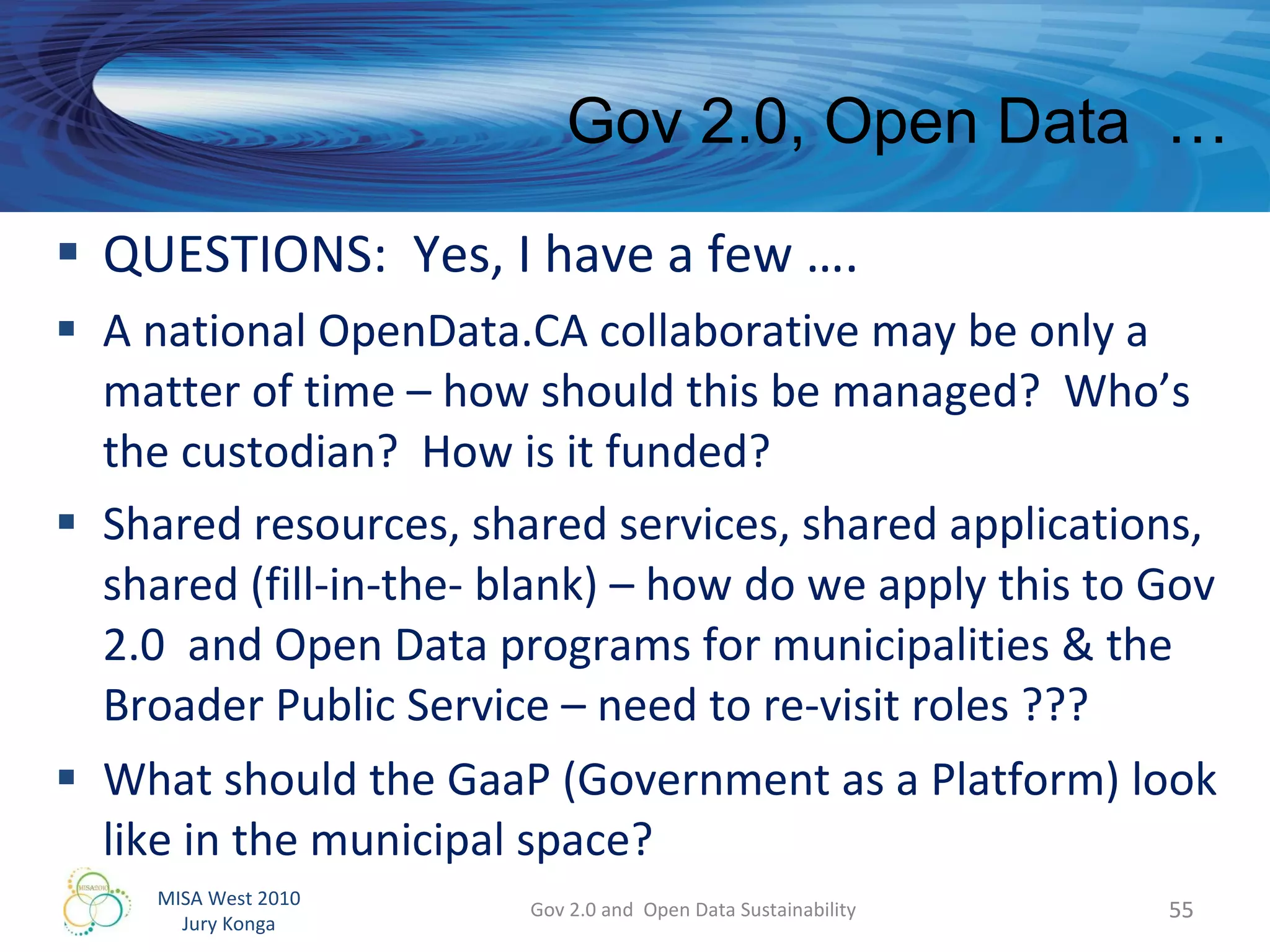 QUESTIONS:  Yes, I have a few ….  A national OpenData.CA collaborative may be only a matter of time – how should this be managed?  Who’s the custodian?  How is it funded? Shared resources, shared services, shared applications, shared (fill-in-the- blank) – how do we apply this to Gov 2.0  and Open Data programs for municipalities & the Broader Public Service – need to re-visit roles ??? What should the GaaP (Government as a Platform) look like in the municipal space? Gov 2.0 and  Open Data Sustainability Gov 2.0, Open Data  …  