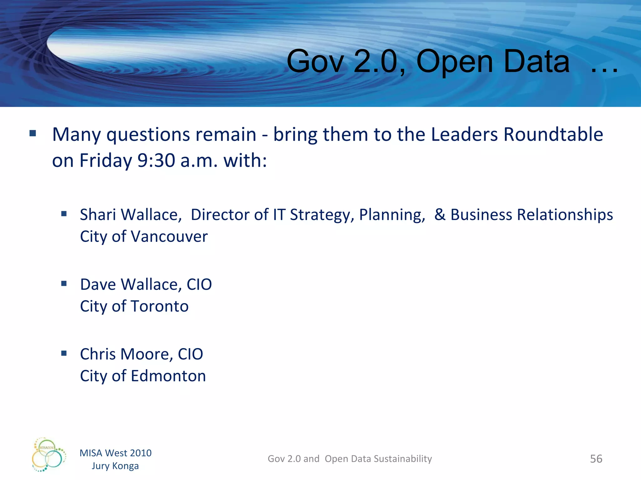Many questions remain - bring them to the Leaders Roundtable on Friday 9:30 a.m. with: Shari Wallace,  Director of IT Strategy, Planning,  & Business Relationships City of Vancouver Dave Wallace, CIO City of Toronto Chris Moore, CIO City of Edmonton Gov 2.0 and  Open Data Sustainability Gov 2.0, Open Data  …  