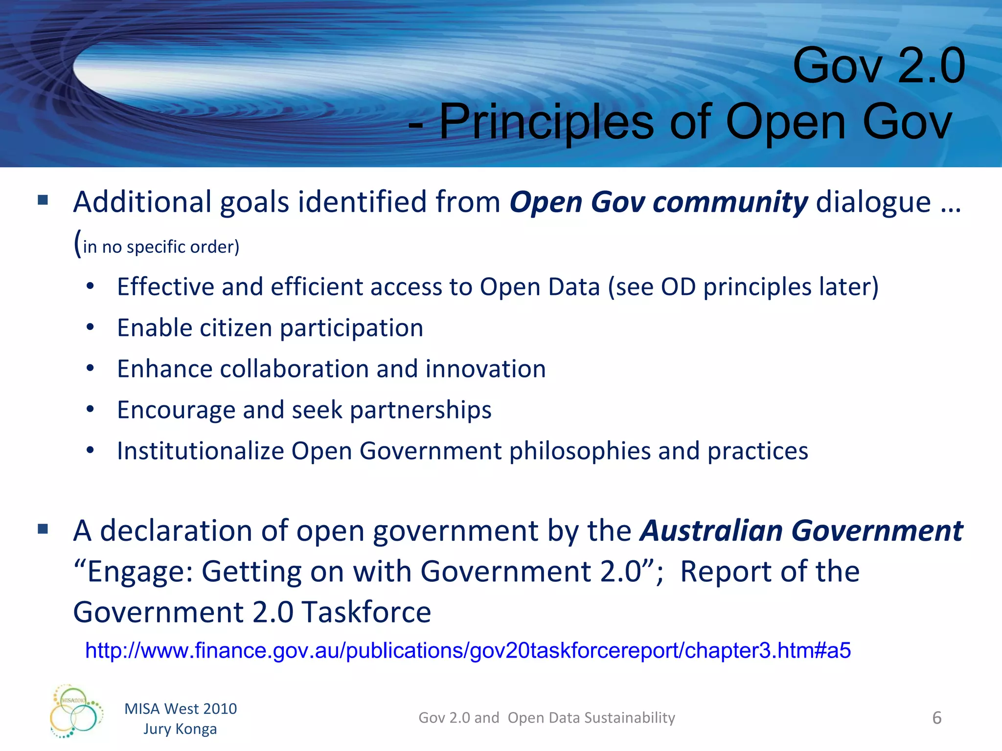 Additional goals identified from  Open Gov community  dialogue … ( in no specific order) Effective and efficient access to Open Data (see OD principles later) Enable citizen participation Enhance collaboration and innovation Encourage and seek partnerships Institutionalize Open Government philosophies and practices A declaration of open government by the  Australian Government “Engage: Getting on with Government 2.0”;  Report of the Government 2.0 Taskforce Gov 2.0 - Principles of Open Gov  Gov 2.0 and  Open Data Sustainability http://www.finance.gov.au/publications/gov20taskforcereport/chapter3.htm#a5   