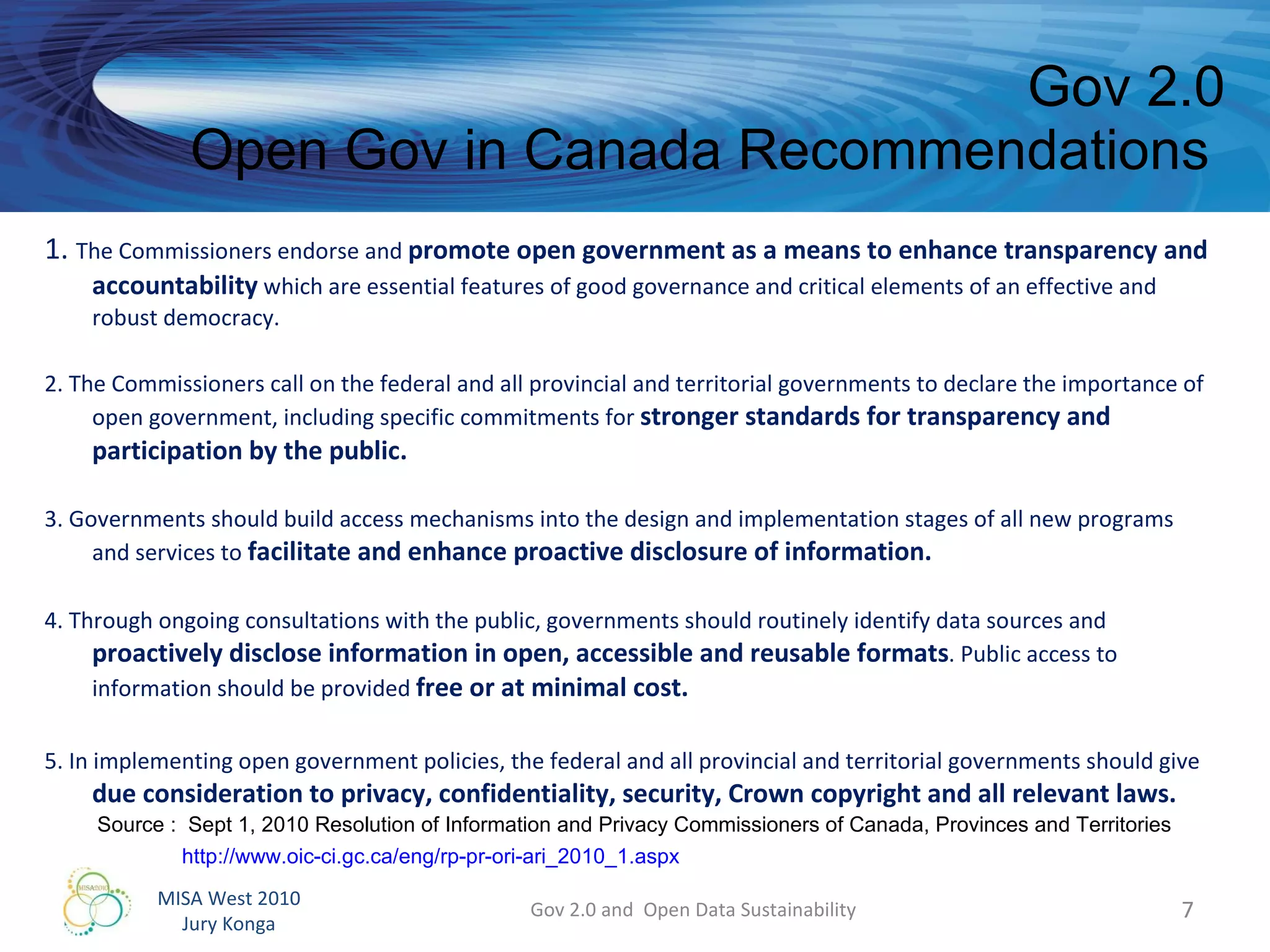 1.  The Commissioners endorse and  promote open government as a means to enhance transparency and accountability  which are essential features of good governance and critical elements of an effective and robust democracy.  2. The Commissioners call on the federal and all provincial and territorial governments to declare the importance of open government, including specific commitments for  stronger standards for transparency and participation by the public.  3. Governments should build access mechanisms into the design and implementation stages of all new programs and services to  facilitate and enhance proactive disclosure of information.   4. Through ongoing consultations with the public, governments should routinely identify data sources and  proactively disclose information in open, accessible and reusable formats . Public access to information should be provided  free or at minimal cost.  5. In implementing open government policies, the federal and all provincial and territorial governments should give  due consideration to privacy, confidentiality, security, Crown copyright and all relevant laws.  Gov 2.0 Open Gov in Canada Recommendations  Gov 2.0 and  Open Data Sustainability Source :  Sept 1, 2010 Resolution of Information and Privacy Commissioners of Canada, Provinces and Territories http://www.oic-ci.gc.ca/eng/rp-pr-ori-ari_2010_1.aspx   