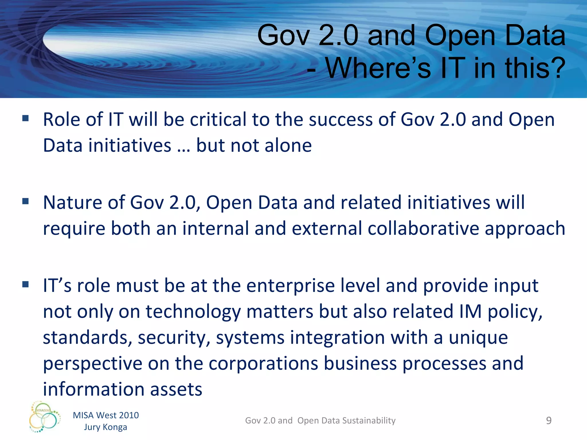 Gov 2.0 and Open Data - Where’s IT in this? Role of IT will be critical to the success of Gov 2.0 and Open Data initiatives … but not alone Nature of Gov 2.0, Open Data and related initiatives will require both an internal and external collaborative approach IT’s role must be at the enterprise level and provide input not only on technology matters but also related IM policy, standards, security, systems integration with a unique perspective on the corporations business processes and information assets Gov 2.0 and  Open Data Sustainability 