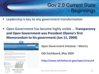 Gov 2.0 Current State - Beginnings Leadership is key to any government transformation Open Government has become highly visible …  Transparency and Open Government was President Obama’s first Memorandum to his government (Jan 11, 2009) Gov 2.0 and  Open Data Sustainability Open Government Initiative – Metrics OGI Dashboard, May 2009 http://www.whitehouse.gov/open/around   