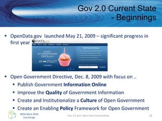 Gov 2.0 Current State - Beginnings OpenData.gov  launched May 21, 2009 – significant progress in first year  Open Government Directive, Dec. 8, 2009 with focus on .. Publish Government  Information Online Improve the  Quality  of Government Information  Create and Institutionalize a  Culture  of Open Government Create an Enabling  Policy  Framework for Open Government Gov 2.0 and  Open Data Sustainability 