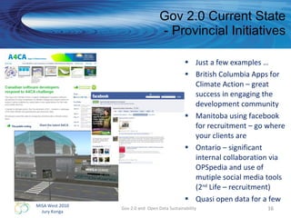 Gov 2.0 Current State - Provincial Initiatives Just a few examples … British Columbia Apps for Climate Action – great success in engaging the development community  Manitoba using facebook for recruitment – go where your clients are Ontario – significant internal collaboration via OPSpedia and use of mutiple social media tools (2 nd  Life – recruitment) Quasi open data for a few Gov 2.0 and  Open Data Sustainability 