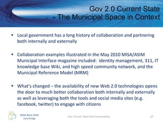 Gov 2.0 Current State - The Municipal Space in Context Local government has a long history of collaboration and partnering both internally and externally Collaboration examples illustrated in the May 2010 MISA/ASIM Municipal Interface magazine included:  identity management, 311, IT knowledge base Wiki, and high speed community network, and the Municipal Reference Model (MRM) What’s changed – the availability of new Web 2.0 technologies opens the door to much better collaboration both internally and externally as well as leveraging both the tools and social media sites (e.g. facebook, twitter) to engage with citizens  Gov 2.0 and  Open Data Sustainability 