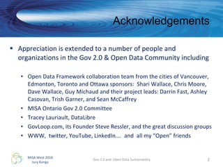 Acknowledgements Appreciation is extended to a number of people and organizations in the Gov 2.0 & Open Data Community including Open Data Framework collaboration team from the cities of Vancouver, Edmonton, Toronto and Ottawa sponsors:  Shari Wallace, Chris Moore, Dave Wallace, Guy Michaud and their project leads: Darrin Fast, Ashley Casovan, Trish Garner, and Sean McCaffrey MISA Ontario Gov 2.0 Committee Tracey Lauriault, DataLibre GovLoop.com, its Founder Steve Ressler, and the great discussion groups WWW,  twitter, YouTube, LinkedIn….  and  all my “Open” friends Gov 2.0 and  Open Data Sustainability 