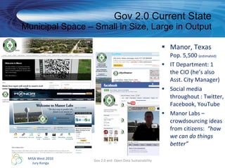 Gov 2.0 Current State Municipal Space – Small in Size, Large in Output Manor, Texas Pop. 5,500  (estimated) IT Department: 1 the CIO (he’s also Asst. City Manager) Social media throughout : Twitter, Facebook, YouTube Manor Labs – crowdsourcing ideas from citizens:  “how we can do things better” Gov 2.0 and  Open Data Sustainability 